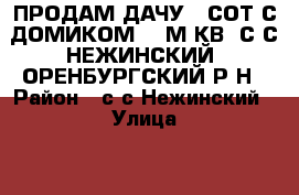 ПРОДАМ ДАЧУ 5 СОТ С ДОМИКОМ 24 М.КВ, С/С НЕЖИНСКИЙ, ОРЕНБУРГСКИЙ Р-Н › Район ­ с/с Нежинский › Улица ­ 5 Линия › Общая площадь дома ­ 24 › Площадь участка ­ 500 › Цена ­ 300 000 - Оренбургская обл., Оренбургский р-н, Нежинка с. Недвижимость » Дома, коттеджи, дачи продажа   